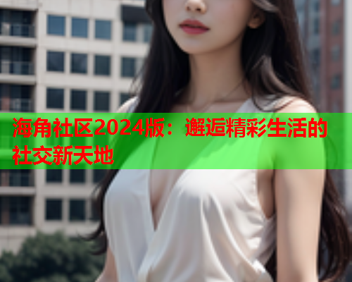海角社区2024版：邂逅精彩生活的社交新天地