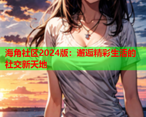 海角社区2024版：邂逅精彩生活的社交新天地