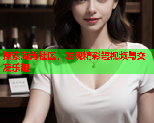 探索海角社区，发现精彩短视频与交友乐趣