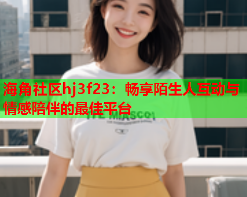 海角社区hj3f23：畅享陌生人互动与情感陪伴的最佳平台