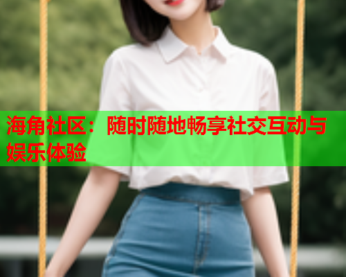 海角社区：随时随地畅享社交互动与娱乐体验